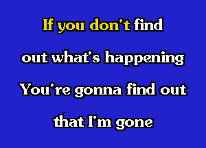 If you don't find
out what's happening
You're gonna find out

that I'm gone