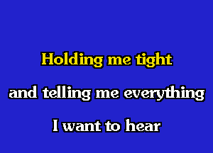 Holding me tight
and telling me everything

I want to hear