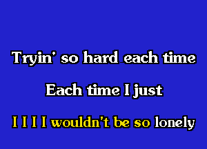 Tryin' so hard each time

Each time I just

I I I I wouldn't be so lonely