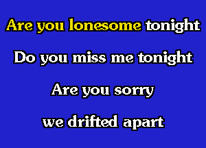 Are you lonesome tonight
Do you miss me tonight
Are you sorry

we drifted apart