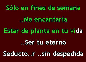 Sblo en fines de semana
..Me encantaria
Estar de planta en tu Vida
..Ser tu eterno

Seducto. .r ..sin despedida