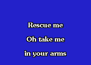 Rescue me

Oh take me

in your arms