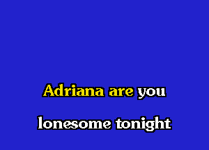 Adriana are you

lonwome tonight
