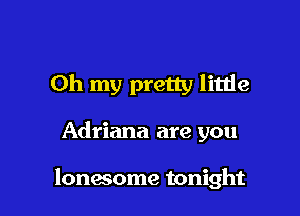 Oh my pretty litlie

Adriana are you

lonwome tonight