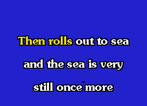 Then rolls out to sea

and the sea is very

still once more