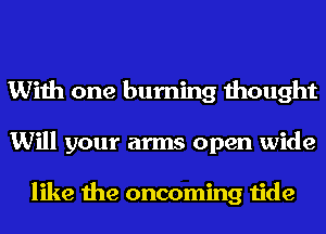 With one burning thought
Will your arms open wide

like the oncoming tide