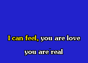I can feel, you are love

you are real