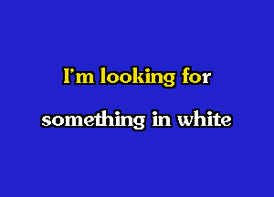 I'm looking for

something in white