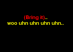 (Bring it)..
woo uhn uhn uhn uhn..