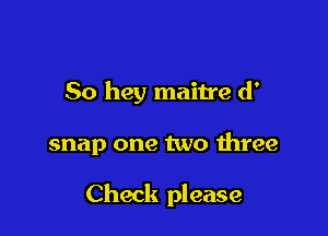 50 hey maitre d'

snap one two three

Check please