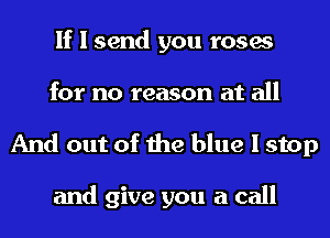 If I send you roses
for no reason at all

And out of the blue I stop

and give you a call