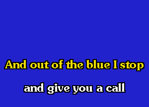 And out of the blue I stop

and give you a call