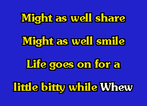 Might as well share
Might as well smile

Life goes on for a

little bitty while Whew