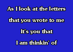 As I look at the letters
that you wrote to me
It's you that

I am thinkin' of