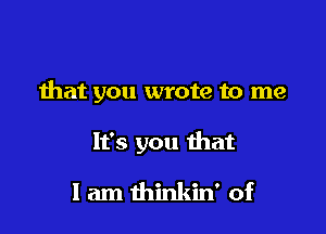 that you wrote to me

It's you that

I am thinkin' of