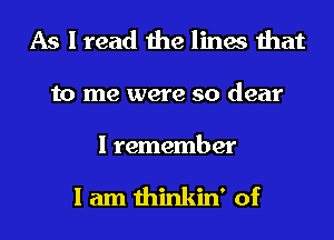 As I read the lines that
to me were so dear

I remember

I am thinkin' of
