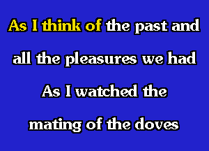 As I think of the past and
all the pleasures we had

As I watched the

mating of the doves