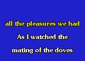all the pleasures we had
As I watched the

mating of the doves