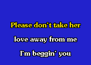 Please don't take her

love away from me

I'm beggin' you