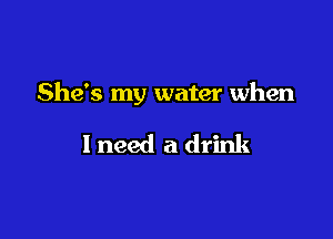 She's my water when

I need a drink