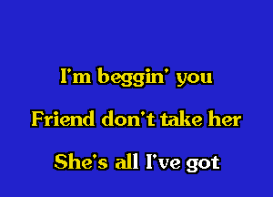 I'm beggin' you
Friend don't take her

She's all I've got