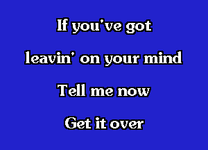 If you've got

leavin' on your mind

Tell me now

Get it over