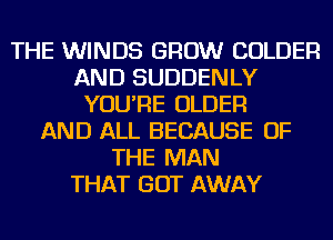 THE WINDS GROW COLDER
AND SUDDENLY
YOU'RE OLDER
AND ALL BECAUSE OF
THE MAN
THAT GOT AWAY