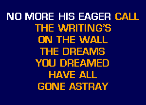 NO MORE HIS EAGER CALL
THE WRITING'S
ON THE WALL
THE DREAMS
YOU DREAMED
HAVE ALL
GONE ASTRAY