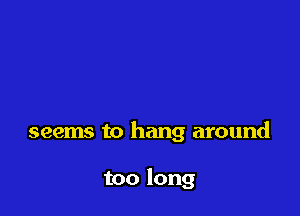 seems to hang around

too long