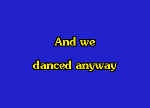 And we

danced anyway