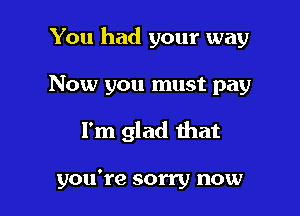 You had your way

Now you must pay
I'm glad that

you're sorry now