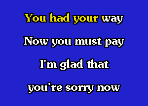 You had your way

Now you must pay
I'm glad that

you're sorry now