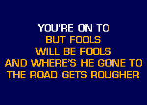YOU'RE ON TO
BUT FOOLS
WILL BE FOOLS
AND WHERE'S HE GONE TO
THE ROAD GETS ROUGHER