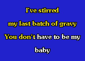 I've stirred

my last batch of gravy

You don't have to be my

baby