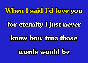 When I said I'd love you
for eternity I just never
knew how true those

words would be