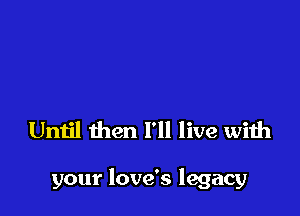 Until then I'll live with

your love's legacy