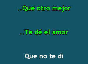 ..Que otro mejor

..Te deli el amor

Que no te di