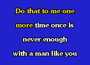 Do that to me one
more time once is
never enough

with a man like you