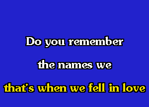 Do you remember
the names we

that's when we fell in love