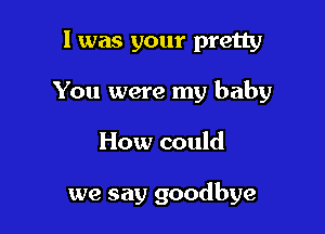 I was your pretty
You were my baby

How could

we say goodbye