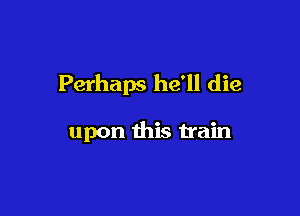 Perhaps he'll die

upon this train