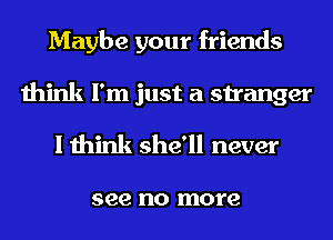 Maybe your friends
think I'm just a stranger
I think she'll never

see no more