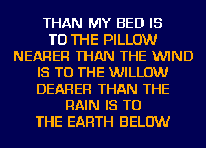 THAN MY BED IS
TO THE PILLOW
NEARER THAN THE WIND
IS TO THE WILLOW
DEARER THAN THE
RAIN IS TO
THE EARTH BELOW