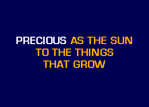 PRECIOUS AS THE SUN
TO THE THINGS

THAT GROW