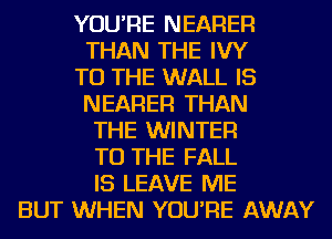 YOU'RE NEARER
THAN THE IVY
TO THE WALL IS
NEARER THAN
THE WINTER
TO THE FALL
IS LEAVE ME
BUT WHEN YOU'RE AWAY