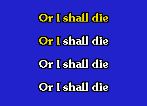 Or I shall die
Or I shall die
Or I shall die

Or I shall die