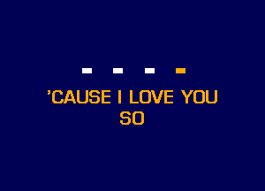 'CAUSE I LOVE YOU
SO
