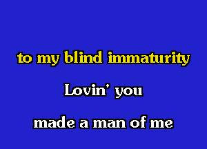 to my blind immaturity
Lovin' you

made a man of me