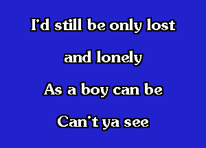 I'd still be only lost

and lonely
As a boy can be

Can't ya see