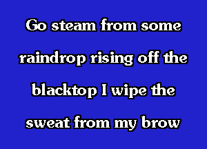 Go steam from some
raindrop rising off the
blacktop I wipe the

sweat from my brow